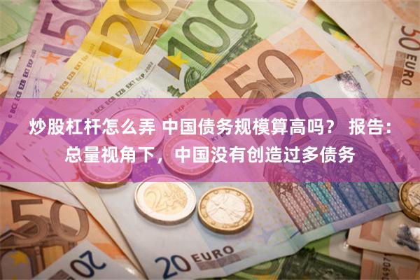 炒股杠杆怎么弄 中国债务规模算高吗？ 报告：总量视角下，中国没有创造过多债务