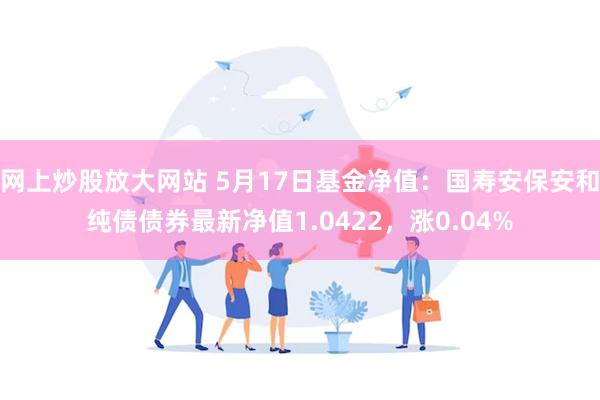 网上炒股放大网站 5月17日基金净值：国寿安保安和纯债债券最新净值1.0422，涨0.04%