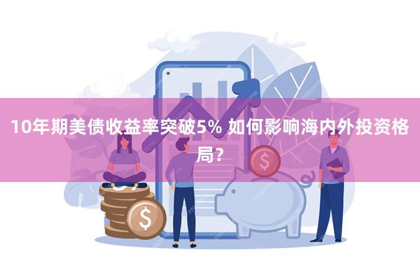 10年期美债收益率突破5% 如何影响海内外投资格局？