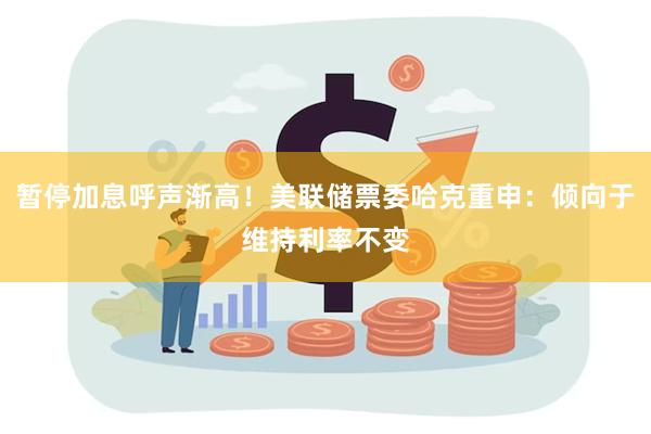 暂停加息呼声渐高！美联储票委哈克重申：倾向于维持利率不变