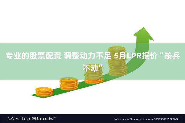 专业的股票配资 调整动力不足 5月LPR报价“按兵不动”