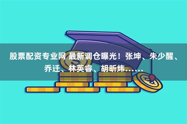 股票配资专业网 最新调仓曝光！张坤、朱少醒、乔迁、林英睿、胡昕炜……