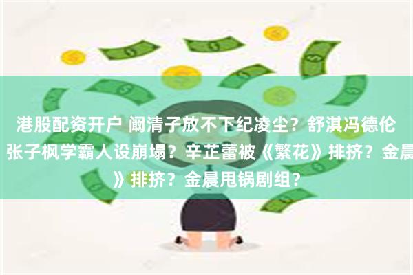 港股配资开户 阚清子放不下纪凌尘？舒淇冯德伦合约夫妻？张子枫学霸人设崩塌？辛芷蕾被《繁花》排挤？金晨甩锅剧组？