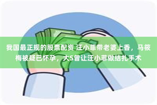 我国最正规的股票配资 汪小菲带老婆上香，马筱梅被疑已怀孕，大S曾让汪小菲做结扎手术