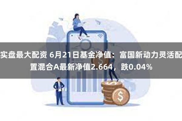 实盘最大配资 6月21日基金净值：富国新动力灵活配置混合A最新净值2.664，跌0.04%