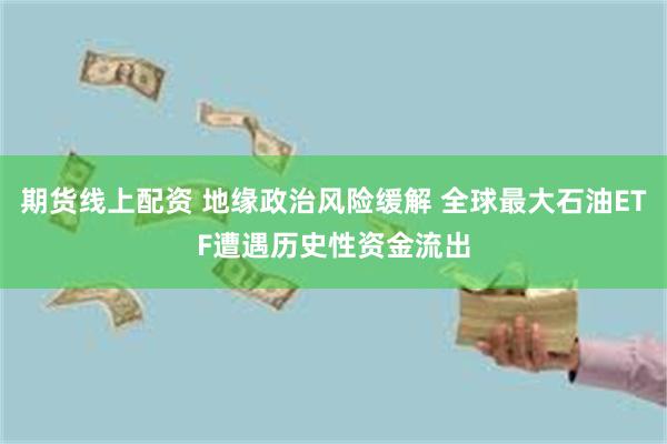 期货线上配资 地缘政治风险缓解 全球最大石油ETF遭遇历史性资金流出