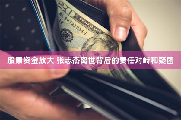 股票资金放大 张志杰离世背后的责任对峙和疑团