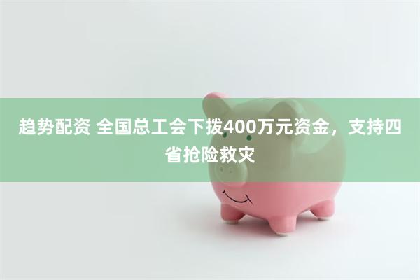 趋势配资 全国总工会下拨400万元资金，支持四省抢险救灾