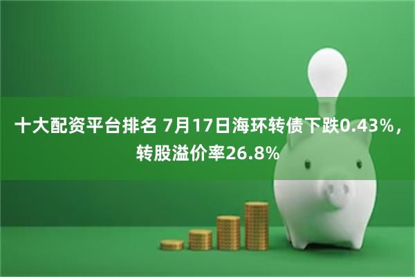 十大配资平台排名 7月17日海环转债下跌0.43%，转股溢价率26.8%