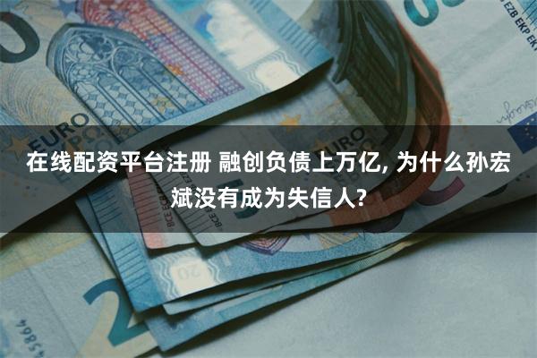 在线配资平台注册 融创负债上万亿, 为什么孙宏斌没有成为失信人?