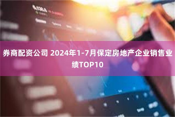 券商配资公司 2024年1-7月保定房地产企业销售业绩TOP10