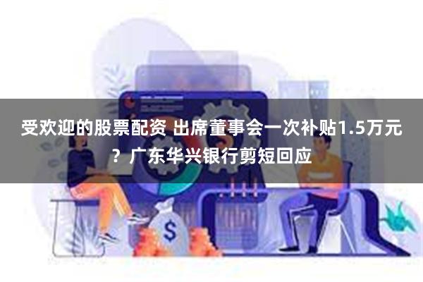 受欢迎的股票配资 出席董事会一次补贴1.5万元？广东华兴银行剪短回应