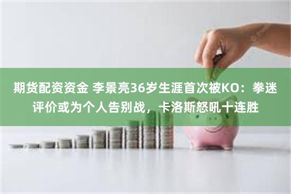 期货配资资金 李景亮36岁生涯首次被KO：拳迷评价或为个人告别战，卡洛斯怒吼十连胜