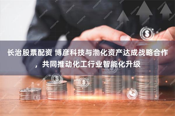 长治股票配资 博彦科技与渤化资产达成战略合作，共同推动化工行业智能化升级