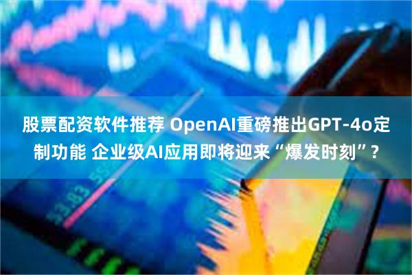 股票配资软件推荐 OpenAI重磅推出GPT-4o定制功能 企业级AI应用即将迎来“爆发时刻”?