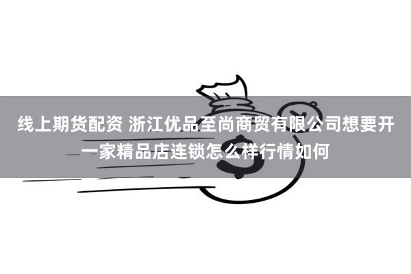 线上期货配资 浙江优品至尚商贸有限公司想要开一家精品店连锁怎么样行情如何