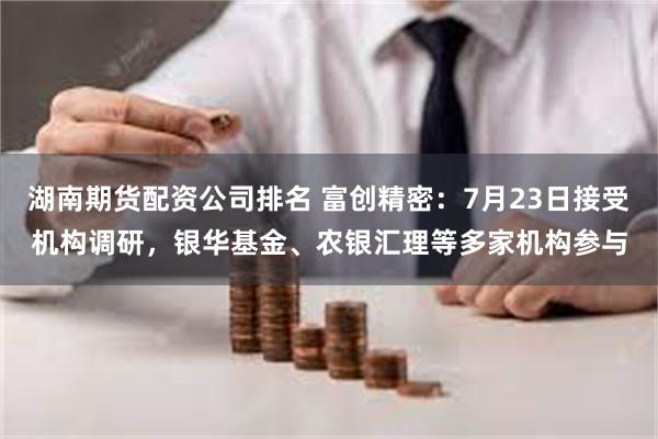 湖南期货配资公司排名 富创精密：7月23日接受机构调研，银华基金、农银汇理等多家机构参与