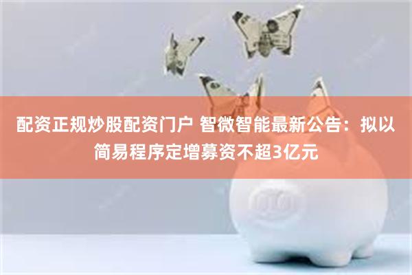 配资正规炒股配资门户 智微智能最新公告：拟以简易程序定增募资不超3亿元