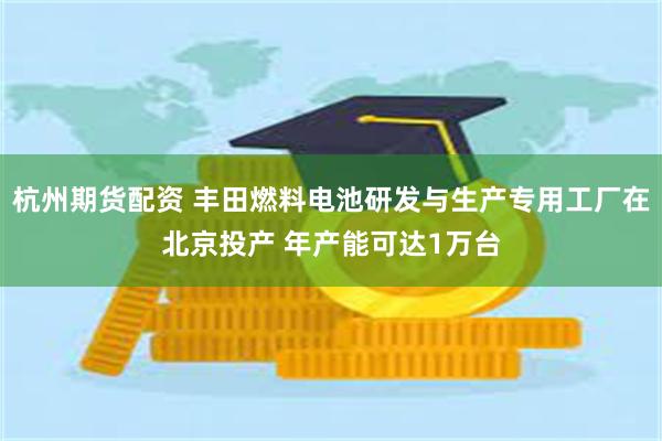 杭州期货配资 丰田燃料电池研发与生产专用工厂在北京投产 年产能可达1万台