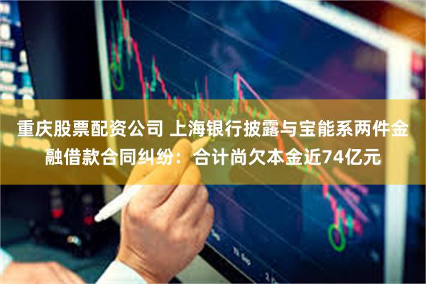 重庆股票配资公司 上海银行披露与宝能系两件金融借款合同纠纷：合计尚欠本金近74亿元