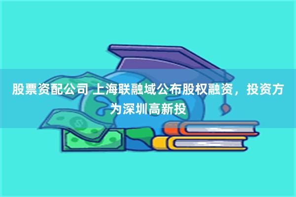 股票资配公司 上海联融域公布股权融资，投资方为深圳高新投