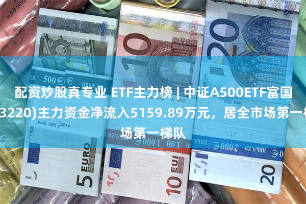 配资炒股真专业 ETF主力榜 | 中证A500ETF富国(563220)主力资金净流入5159.89万元，居全市场第一梯队