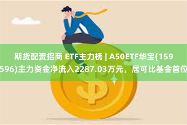 期货配资招商 ETF主力榜 | A50ETF华宝(159596)主力资金净流入2287.03万元，居可比基金首位