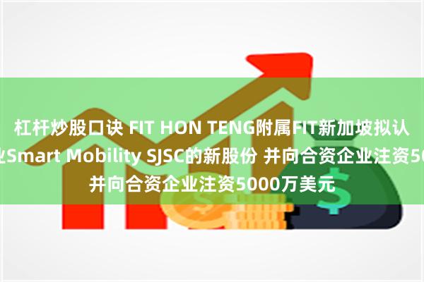 杠杆炒股口诀 FIT HON TENG附属FIT新加坡拟认购合资企业Smart Mobility SJSC的新股份 并向合资企业注资5000万美元