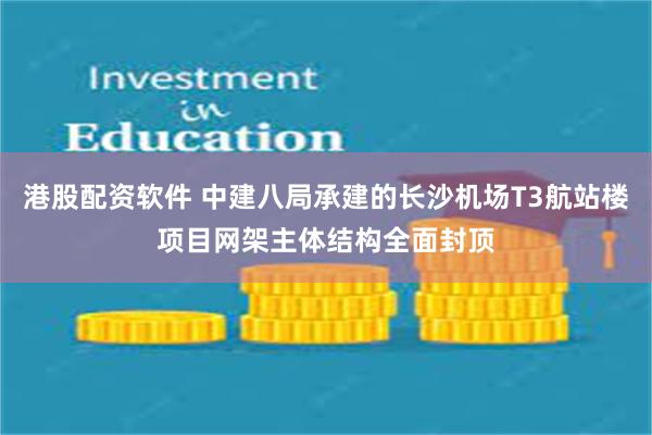 港股配资软件 中建八局承建的长沙机场T3航站楼项目网架主体结构全面封顶