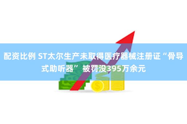 配资比例 ST太尔生产未取得医疗器械注册证“骨导式助听器” 被罚没395万余元