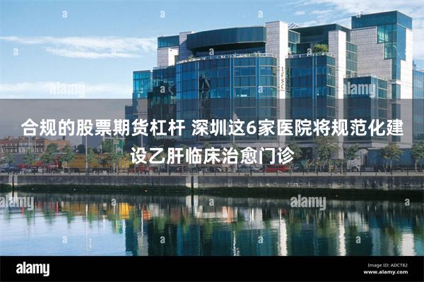 合规的股票期货杠杆 深圳这6家医院将规范化建设乙肝临床治愈门诊