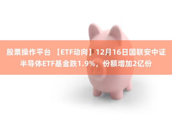 股票操作平台 【ETF动向】12月16日国联安中证半导体ETF基金跌1.9%，份额增加2亿份