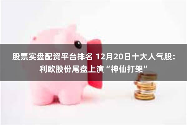 股票实盘配资平台排名 12月20日十大人气股：利欧股份尾盘上演“神仙打架”