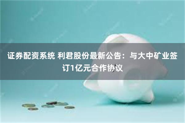 证券配资系统 利君股份最新公告：与大中矿业签订1亿元合作协议