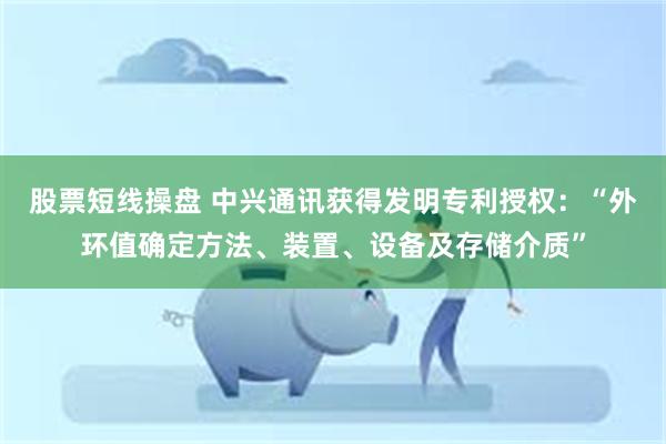 股票短线操盘 中兴通讯获得发明专利授权：“外环值确定方法、装置、设备及存储介质”