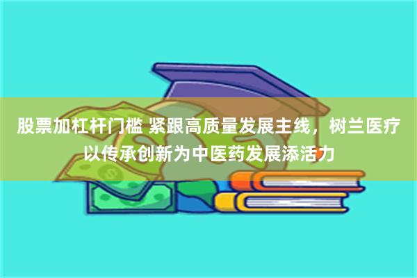 股票加杠杆门槛 紧跟高质量发展主线，树兰医疗以传承创新为中医药发展添活力