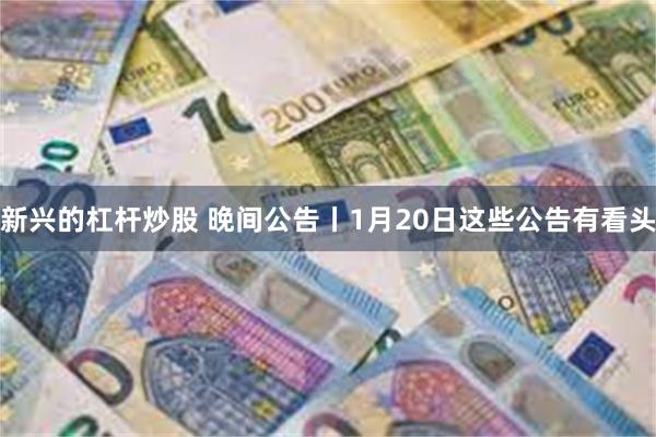 新兴的杠杆炒股 晚间公告丨1月20日这些公告有看头