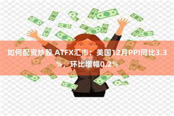 如何配资炒股 ATFX汇市：美国12月PPI同比3.3%，环比增幅0.2%