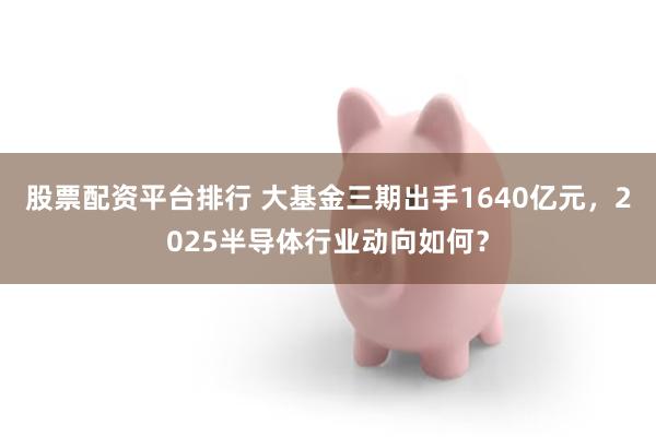 股票配资平台排行 大基金三期出手1640亿元，2025半导体行业动向如何？