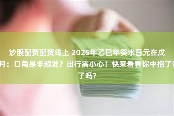 炒股配资配资线上 2025年乙巳年癸水日元在戊寅月：口角是非频发？出行需小心！快来看看你中招了吗？