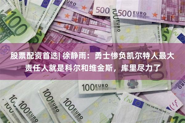 股票配资首选| 徐静雨：勇士惨负凯尔特人最大责任人就是科尔和维金斯，库里尽力了