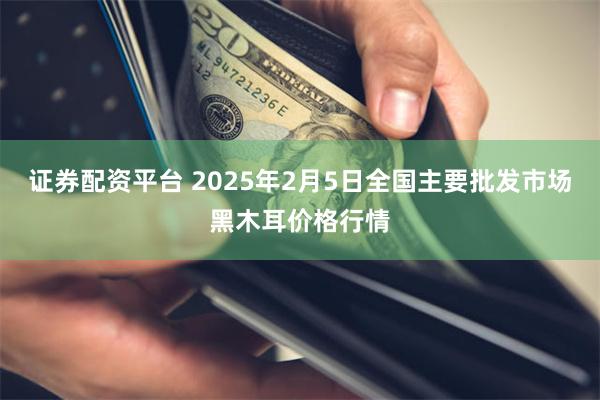 证券配资平台 2025年2月5日全国主要批发市场黑木耳价格行情