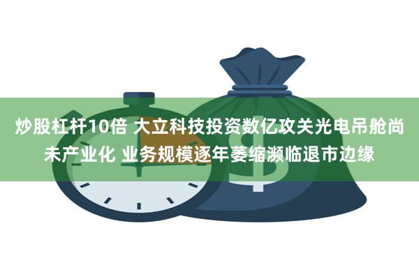 炒股杠杆10倍 大立科技投资数亿攻关光电吊舱尚未产业化 业务规模逐年萎缩濒临退市边缘