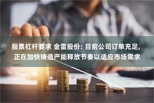 股票杠杆要求 金雷股份: 目前公司订单充足, 正在加快铸造产能释放节奏以适应市场需求