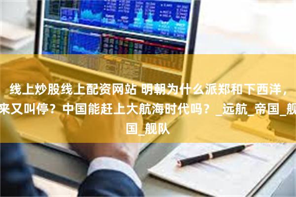 线上炒股线上配资网站 明朝为什么派郑和下西洋，后来又叫停？中国能赶上大航海时代吗？_远航_帝国_舰队