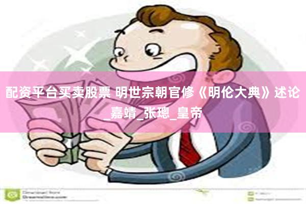配资平台买卖股票 明世宗朝官修《明伦大典》述论_嘉靖_张璁_皇帝