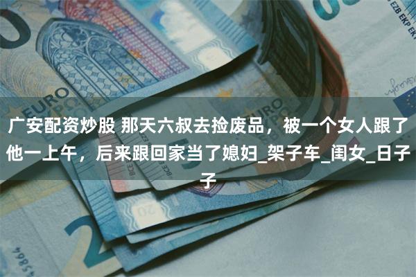 广安配资炒股 那天六叔去捡废品，被一个女人跟了他一上午，后来跟回家当了媳妇_架子车_闺女_日子