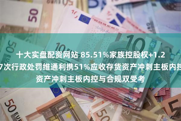 十大实盘配资网站 85.51%家族控股权+1.28亿关联采购+7次行政处罚维通利携51%应收存货资产冲刺主板内控与合规双受考