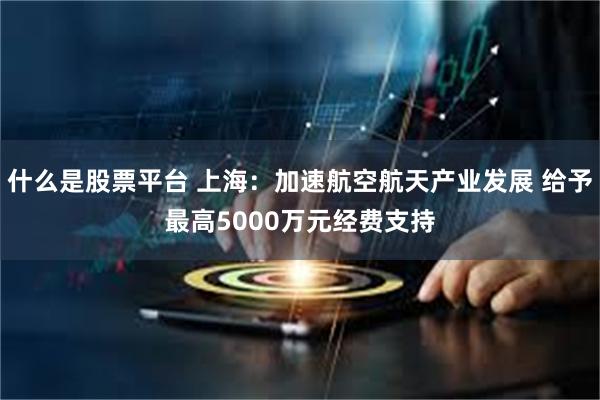 什么是股票平台 上海：加速航空航天产业发展 给予最高5000万元经费支持